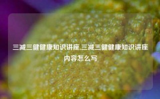 三减三健健康知识讲座,三减三健健康知识讲座内容怎么写