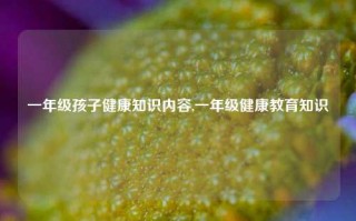 一年级孩子健康知识内容,一年级健康教育知识