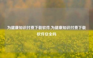 为健康知识付费下载软件,为健康知识付费下载软件安全吗