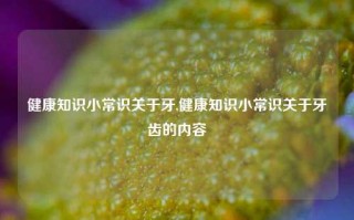 健康知识小常识关于牙,健康知识小常识关于牙齿的内容