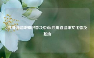 四川省健康知识普及中心,四川省健康文化普及基地