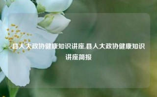 县人大政协健康知识讲座,县人大政协健康知识讲座简报