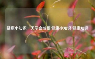 健康小知识一天学会感悟,健康小知识 健康知识