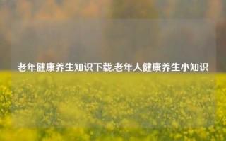 老年健康养生知识下载,老年人健康养生小知识