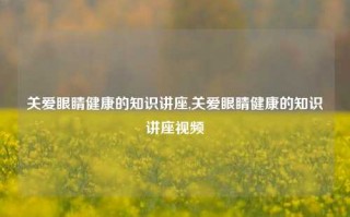 关爱眼睛健康的知识讲座,关爱眼睛健康的知识讲座视频