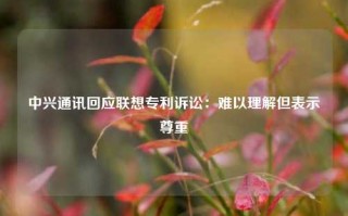 中兴通讯回应联想专利诉讼：难以理解但表示尊重