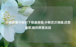 小敏健康小知识下载最新版,小敏这次领唱,这首新歌,唱的我直流泪