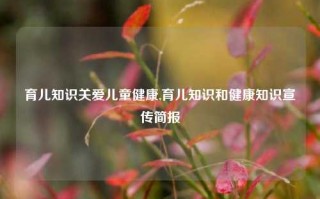 育儿知识关爱儿童健康,育儿知识和健康知识宣传简报