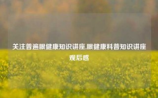 关注普遍眼健康知识讲座,眼健康科普知识讲座观后感