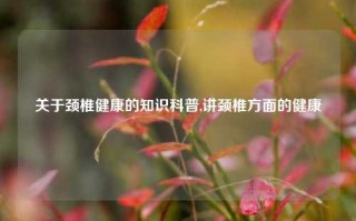 关于颈椎健康的知识科普,讲颈椎方面的健康