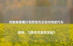 特朗普被曝计划放宽完全自动驾驶汽车限制，马斯克将直接受益？