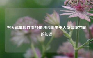 对人体健康方面的知识培训,关于人体健康方面的知识