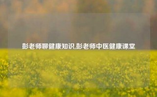 彭老师聊健康知识,彭老师中医健康课堂