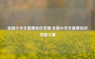 全国小学生健康知识答题,全国小学生健康知识答题大赛