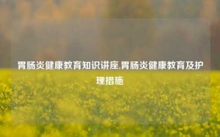 胃肠炎健康教育知识讲座,胃肠炎健康教育及护理措施