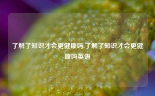 了解了知识才会更健康吗,了解了知识才会更健康吗英语