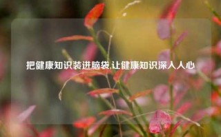 把健康知识装进脑袋,让健康知识深入人心