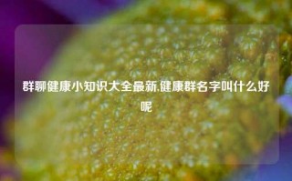 群聊健康小知识大全最新,健康群名字叫什么好呢