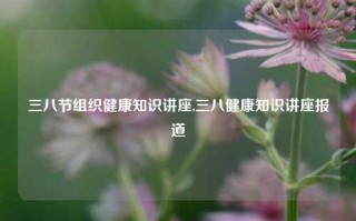 三八节组织健康知识讲座,三八健康知识讲座报道