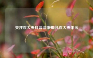 关注袁大夫科普健康知识,袁大夫中医