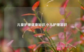 儿童护理健康知识,小儿护理常识