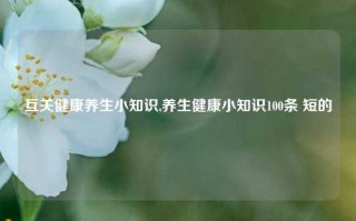 互关健康养生小知识,养生健康小知识100条 短的