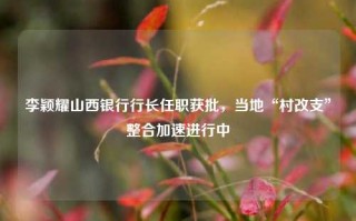 李颖耀山西银行行长任职获批，当地“村改支”整合加速进行中