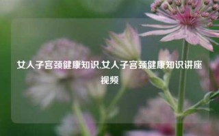 女人子宫颈健康知识,女人子宫颈健康知识讲座视频