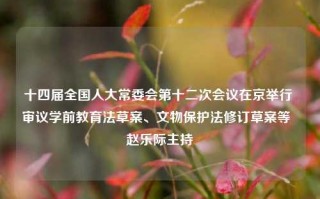 十四届全国人大常委会第十二次会议在京举行 审议学前教育法草案、文物保护法修订草案等  赵乐际主持