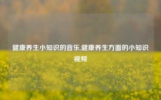 健康养生小知识的音乐,健康养生方面的小知识视频