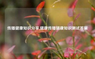 传播健康知识分享,健康传播健康知识测试答案