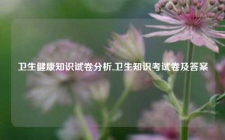 卫生健康知识试卷分析,卫生知识考试卷及答案