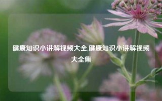 健康知识小讲解视频大全,健康知识小讲解视频大全集