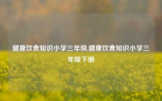 健康饮食知识小学三年级,健康饮食知识小学三年级下册