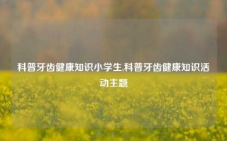 科普牙齿健康知识小学生,科普牙齿健康知识活动主题